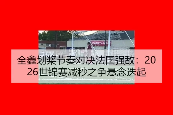 全鑫划桨节奏对决法国强敌：2026世锦赛减秒之争悬念迭起